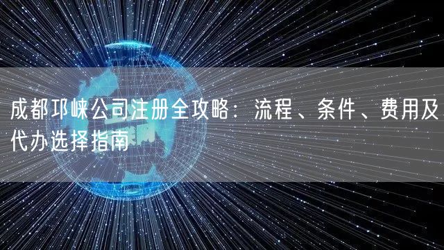 成都邛崃公司注册全攻略：流程、条件、费用及代办选择指南