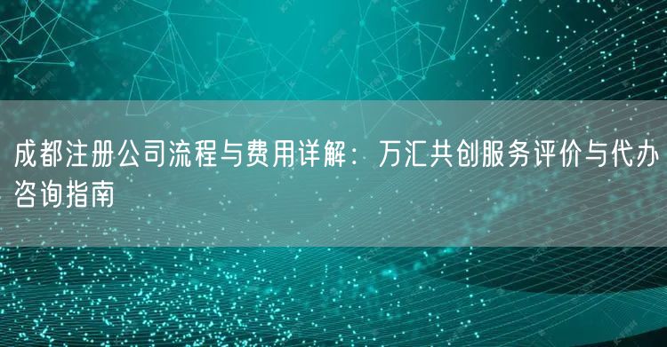 成都注册公司流程与费用详解:万汇共创服务评价与代办咨询指南 成都注册公司流程与费用详解:万汇共创服务评价与代办咨询指南