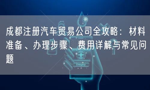 成都注册汽车贸易公司全攻略：材料准备、办理步骤、费用详解与常见问题