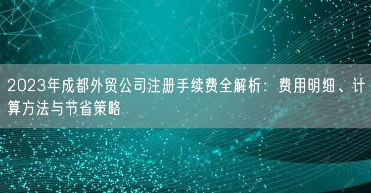 2023年成都外贸公司注册手续费全解析：费用明细、计算方法与节省策略