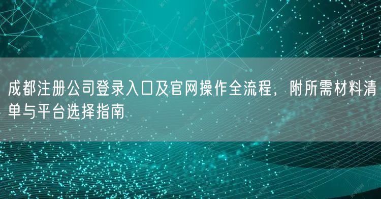 成都注册公司登录入口及官网操作全流程，附所需材料清单与平台选择指南