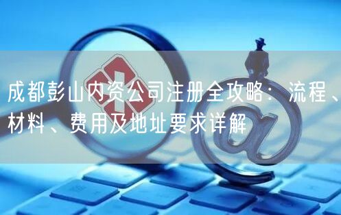 成都彭山内资公司注册全攻略：流程、材料、费用及地址要求详解