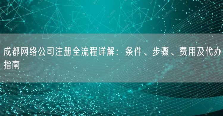 成都网络公司注册全流程详解：条件、步骤、费用及代办指南