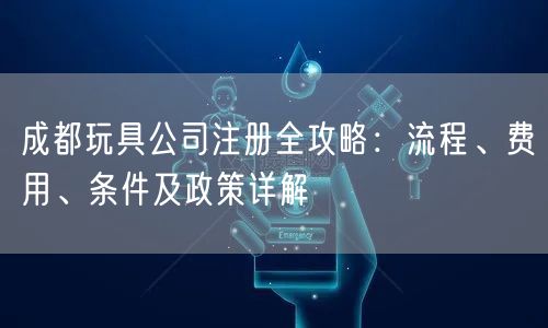 成都玩具公司注册全攻略：流程、费用、条件及政策详解