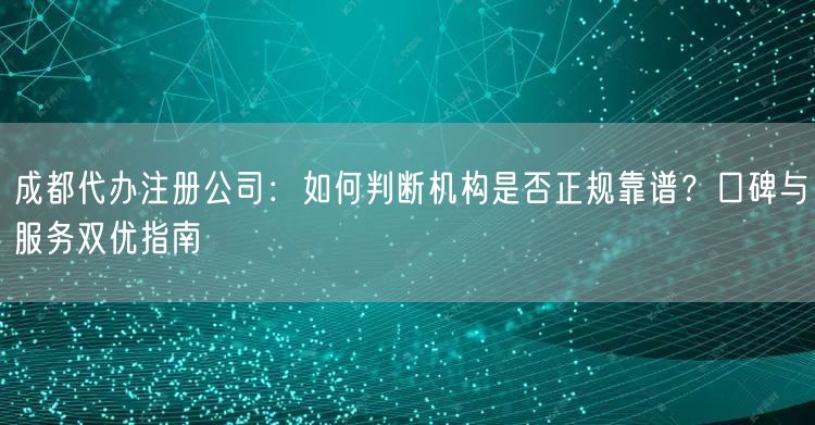 成都代办注册公司：如何判断机构是否正规靠谱？口碑与服务双优指南