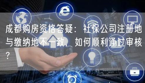 成都购房资格答疑：社保公司注册地与缴纳地不一致，如何顺利通过审核？