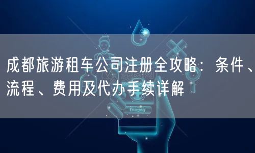 成都旅游租车公司注册全攻略：条件、流程、费用及代办手续详解