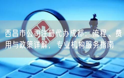 西昌市公司注册代办成都:流程、费用与政策详解,专业机构服务指南 西昌市公司注册代办成都:流程、费用与政策详解,专业机构服务指南