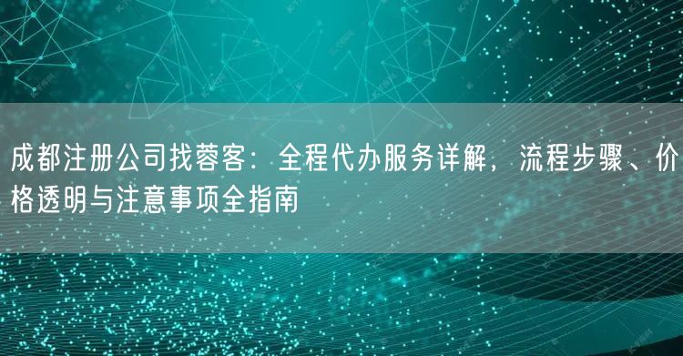 成都注册公司找蓉客：全程代办服务详解，流程步骤、价格透明与注意事项全指南