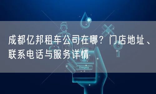 成都亿邦租车公司在哪?门店地址、联系电话与服务详情 成都亿邦租车公司在哪?门店地址、联系电话与服务详情