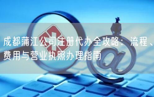成都蒲江公司注册代办全攻略:流程、费用与营业执照办理指南 成都蒲江公司注册代办全攻略:流程、费用与营业执照办理指南