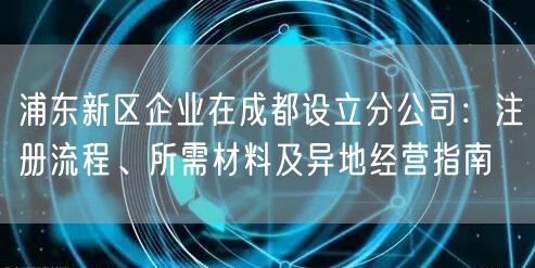 浦东新区企业在成都设立分公司:注册流程、所需材料及异地经营指南 浦东新区企业在成都设立分公司:注册流程、所需材料及异地经营指南