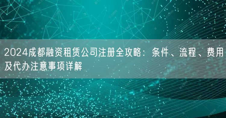 2024成都融资租赁公司注册全攻略：条件、流程、费用及代办注意事项详解