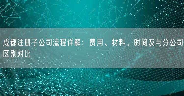 成都注册子公司流程详解：费用、材料、时间及与分公司区别对比