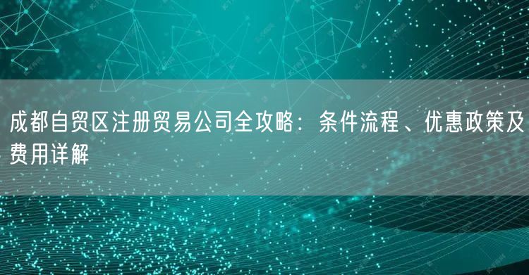 成都自贸区注册贸易公司全攻略:条件流程、优惠政策及费用详解 成都自贸区注册贸易公司全攻略:条件流程、优惠政策及费用详解
