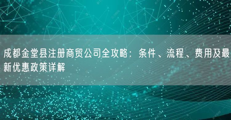 成都金堂县注册商贸公司全攻略：条件、流程、费用及最新优惠政策详解