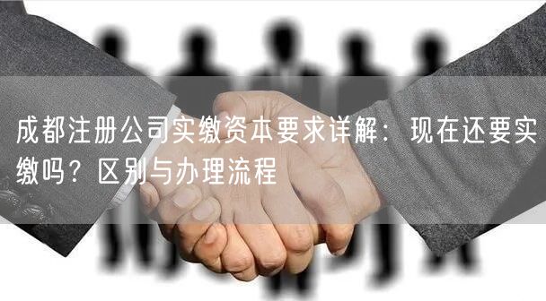 成都注册公司实缴资本要求详解：现在还要实缴吗？区别与办理流程
