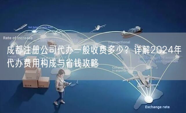 成都注册公司代办一般收费多少？详解2024年代办费用构成与省钱攻略