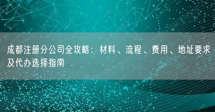 成都注册分公司全攻略:材料、流程、费用、地址要求及代办选择指南 成都注册分公司全攻略:材料、流程、费用、地址要求及代办选择指南