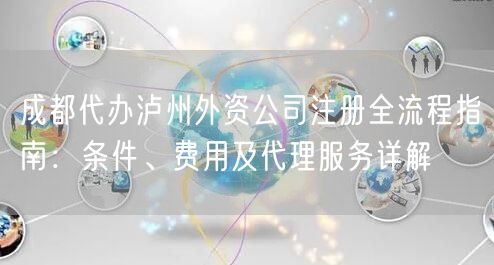 成都代办泸州外资公司注册全流程指南:条件、费用及代理服务详解 成都代办泸州外资公司注册全流程指南:条件、费用及代理服务详解