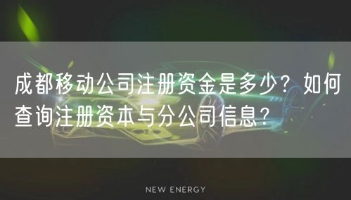 成都移动公司注册资金是多少？如何查询注册资本与分公司信息？