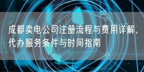 成都卖电公司注册流程与费用详解，代办服务条件与时间指南