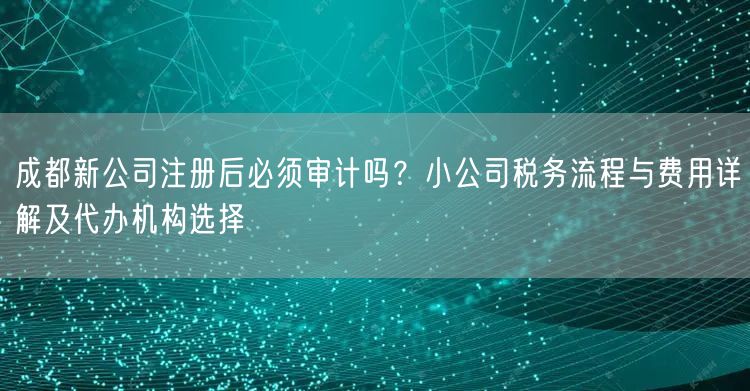 成都新公司注册后必须审计吗?小公司税务流程与费用详解及代办机构选择 成都新公司注册后必须审计吗?小公司税务流程与费用详解及代办机构选择