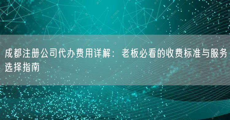 成都注册公司代办费用详解:老板必看的收费标准与服务选择指南 成都注册公司代办费用详解:老板必看的收费标准与服务选择指南