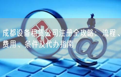 成都设备租赁公司注册全攻略：流程、费用、条件及代办指南