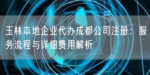 玉林本地企业代办成都公司注册:服务流程与详细费用解析 玉林本地企业代办成都公司注册:服务流程与详细费用解析