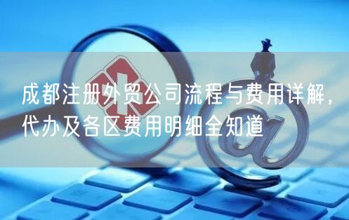 成都注册外贸公司流程与费用详解，代办及各区费用明细全知道