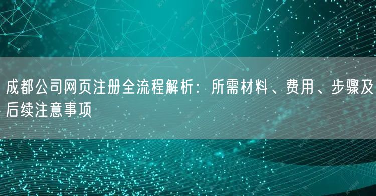 成都公司网页注册全流程解析：所需材料、费用、步骤及后续注意事项