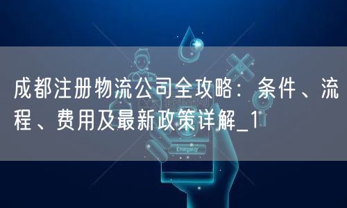 成都注册物流公司全攻略:条件、流程、费用及最新政策详解_1 成都注册物流公司全攻略:条件、流程、费用及最新政策详解_1