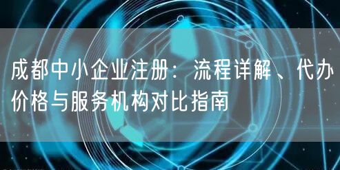 成都中小企业注册：流程详解、代办价格与服务机构对比指南