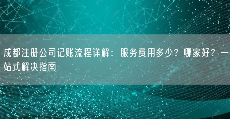 成都注册公司记账流程详解：服务费用多少？哪家好？一站式解决指南