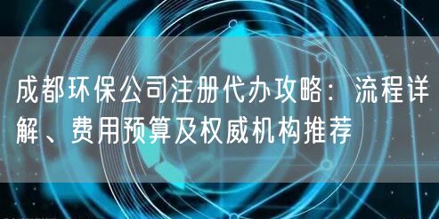 成都环保公司注册代办攻略：流程详解、费用预算及权威机构推荐