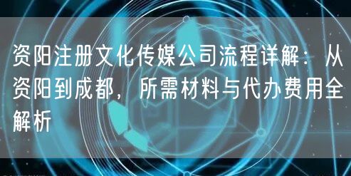 资阳注册文化传媒公司流程详解：从资阳到成都，所需材料与代办费用全解析