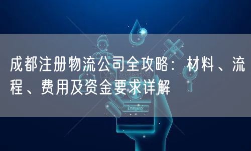 成都注册物流公司全攻略:材料、流程、费用及资金要求详解 成都注册物流公司全攻略:材料、流程、费用及资金要求详解