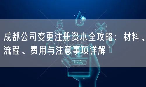 成都公司变更注册资本全攻略：材料、流程、费用与注意事项详解