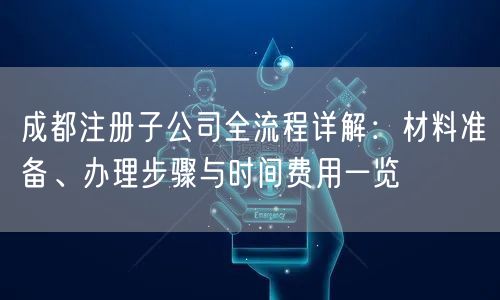 成都注册子公司全流程详解：材料准备、办理步骤与时间费用一览