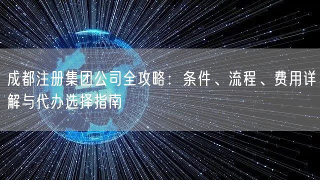 成都注册集团公司全攻略:条件、流程、费用详解与代办选择指南 成都注册集团公司全攻略:条件、流程、费用详解与代办选择指南