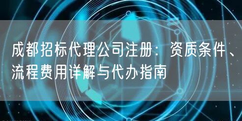 成都招标代理公司注册:资质条件、流程费用详解与代办指南 成都招标代理公司注册:资质条件、流程费用详解与代办指南