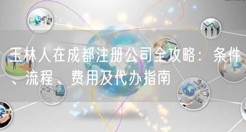 玉林人在成都注册公司全攻略:条件、流程、费用及代办指南 玉林人在成都注册公司全攻略:条件、流程、费用及代办指南