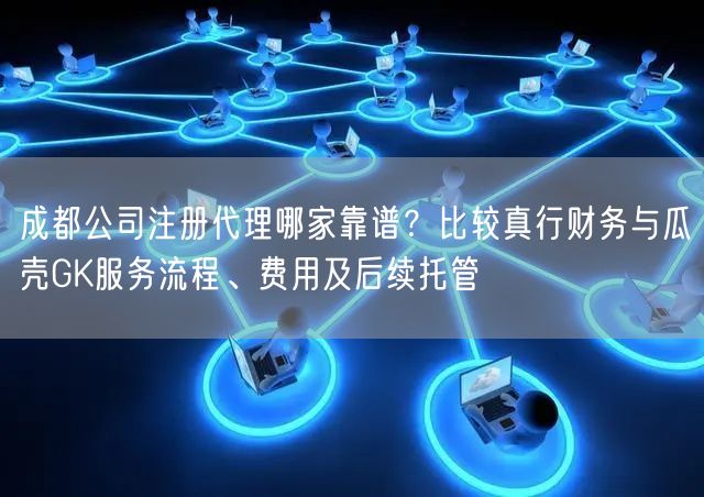 成都公司注册代理哪家靠谱？比较真行财务与瓜壳GK服务流程、费用及后续托管