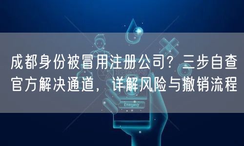 成都身份被冒用注册公司？三步自查官方解决通道，详解风险与撤销流程