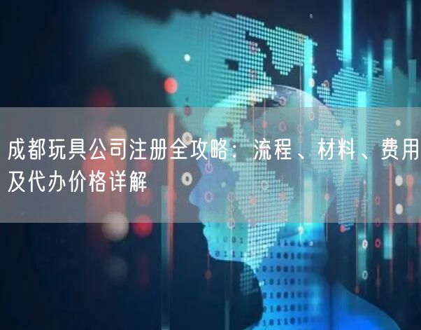 成都玩具公司注册全攻略:流程、材料、费用及代办价格详解 成都玩具公司注册全攻略:流程、材料、费用及代办价格详解