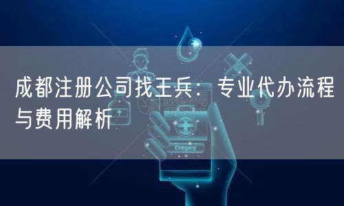 成都注册公司找王兵:专业代办流程与费用解析 成都注册公司找王兵:专业代办流程与费用解析