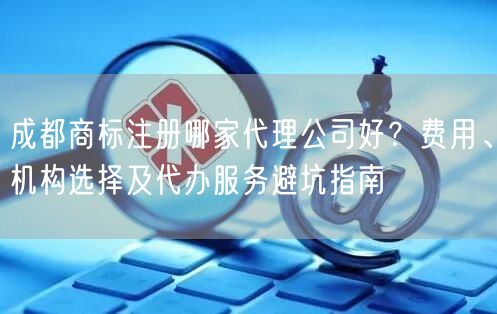 成都商标注册哪家代理公司好？费用、机构选择及代办服务避坑指南