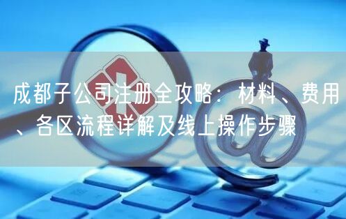 成都子公司注册全攻略：材料、费用、各区流程详解及线上操作步骤
