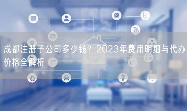 成都注册子公司多少钱?2023年费用明细与代办价格全解析 成都注册子公司多少钱?2023年费用明细与代办价格全解析